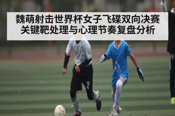 魏萌射击世界杯女子飞碟双向决赛关键靶处理与心理节奏复盘分析